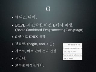 C
• 데니스 니치.
• BCPL 의 간략한 버전 B에서 파생.
  (Basic Combined Programming Language)

• C 언어로 UNIX 제작.
• 간결함. (begin, end -> {})
• 시프트, 비트 단위 논리 연산.
• 포인터.
• 고수준 어셈블리어.
 