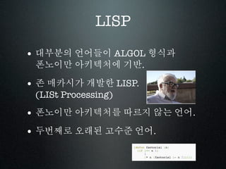 LISP

• 대부분의 언어들이 ALGOL 형식과
 폰노이만 아키텍처에 기반.

• 존 매카시가 개발한 LISP.
 (LISt Processing)

• 폰노이만 아키텍처를 따르지 않는 언어.
• 두번째로 오래된 고수준 언어.
 