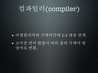 컴파일러(compiler)


• 어셈블리어와 기계어간에 1:1 대응 관계.
• 고수준 언어 한줄이 여러 줄의 기계어 명
 령어로 변환.
 