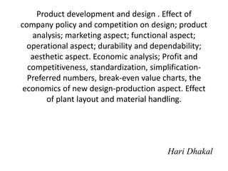 Product development and design . Effect of
company policy and competition on design; product
analysis; marketing aspect; functional aspect;
operational aspect; durability and dependability;
aesthetic aspect. Economic analysis; Profit and
competitiveness, standardization, simplification-
Preferred numbers, break-even value charts, the
economics of new design-production aspect. Effect
of plant layout and material handling.
Hari Dhakal
 