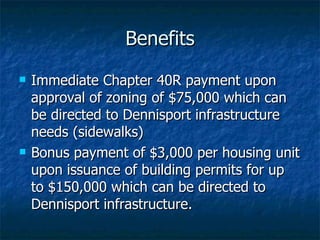 Benefits Immediate Chapter 40R payment upon approval of zoning of $75,000 which can be directed to Dennisport infrastructure needs (sidewalks) Bonus payment of $3,000 per housing unit upon issuance of building permits for up to $150,000 which can be directed to Dennisport infrastructure. 