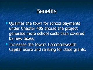 Benefits Qualifies the town for school payments under Chapter 40S should the project generate more school costs than covered by new taxes. Increases the town’s Commonwealth Capital Score and ranking for state grants. 