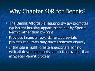 Why Chapter 40R for Dennis? The Dennis Affordable Housing By-law promotes equivalent housing opportunities but by Special Permit rather than by-right Provides financial rewards for appropriate projects the Town may have approved anyway If the site is right, create appropriate zoning with all design standards set up front rather than in Special Permit process. 