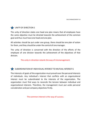 SALES MANAGEMENT 4.8
UNITY OF DIRECTION 5
The unity of direction states one head one plan means that all employees have
the same objective must be directed towards the achievement of the common
goal and thus must have one head and one plan.
All activities should be put under one group, there should be one plan of action
for them, and they should be under the control of one manager.
The unity of direction is concerned with the direction of the efforts of the
employee of one division towards the achievement of the objectives of that
division.
The unity in direction retards the way of mismanagement.
SUBORDINATION OF INDIVIDUAL INTEREST TO MUTUAL INTEREST 6
The interests of goals of the organization must prevail over the personal interests
of individuals. Any individual’s interest that conflicts with an organizational
interest must be subordinated to the interests of the organization. The
organization must find ways to reconcile the tension between individual and
organizational interests. Therefore, the management must put aside personal
consideration and put company objectives firstly.
The common interest is the way of success.
 