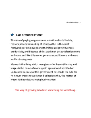 SALES MANAGEMENT 4.9
FAIR REMUNERATION7
The way of paying wages or remuneration should be fair,
reasonableand rewarding of effort as this is the chief
motivationof employees and therefore greatly influences
productivityand because of this workmen get satisfaction more
and more and like this owner generates profit more and more
and business grows.
Money is the thing which man gives after heavy thinking and
wages is the name of money paid against work decided or
undecidedbecause of this government has made the rule for
minimum wages to workmen but besides this, the matter of
wages is made issue among businessmen.
The way of growing is to take something for something.
 
