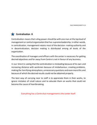 SALES MANAGEMENT 4.10
Centralization 8
Centralization means that ruling power should be with one man at the top level of
management or central organization that has supremeleadership. In other words,
in centralization, management retains most of the decision- making authority and
in decentralization; decision making is distributed among all levels of the
organization.
The coordination of managers and officers with the center is necessary for getting
desired objectives and far away from Centre is not in favour of any business.
In our time it is seeing that the centralization is misleading because of its own and
increasing distance with workmen because of misbehaviour, creating problems,
making the horrifying atmosphere, unnecessary questions and even morethis and
because of which the desired results could not be obtained properly.
The best way of carrying near to staff is to appreciate them in their works, to
ignore mistakes of small nature and to educate them on works that could not
become the cause of heartbreaking.
Everything has a Centre but management is the center itself.
 