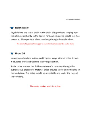 SALES MANAGEMENT 4.11
Scalar chain 9
Fayol defines the scalar chain as the chain of supervisors ranging from
the ultimate authority to the lowest rank. An employee should feel free
to contact his supervisor about anything through the scalar chain.
The chain of superiors from upper to lower level comes under the scalar chain.
Order 10
No work can be done in time and in better ways without order. In fact,
it educates work and workers in any organization.
Social order ensures the fluid operation of a company through the
authoritative procedure. Material order ensures safety and efficiency in
the workplace. The order should be acceptable and under the rules of
the company.
The order makes work in action.
 