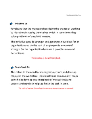 SALES MANAGEMENT 4.13
Initiative 13
Fayol says that the manager should give the chance of working
to his subordinatesby themselves which in sometimes they
solve problems of unsolved matters.
The initiativecan add strength and generates new ideasfor an
organizationand on the part of employees is a source of
strength for the organizationbecause it provides new and
better ideas.
The intuition is the gift from God.
Team Spirit 14
This refers to the need for managers to ensure and develop
morale in the workplace; individuallyand communally.Team
spirit helpsdevelop an atmosphere of mutual trust and
understandingwhich helpsto finish the task in time.
The spirit of a group that makes the members wants the group to succeed.
 