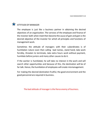 SALES MANAGEMENT 4.18
ATTITUDEOF MANAGER
The employee is just like a business partner in obtaining the desired
objectives of an organization. The services of the employee and finance of
the investor both when meet then become the cause of gain and gain is the
desired objective of the investor for which all principles and functions of
management work.
Sometimes the attitude of managers with their subordinates is of
humiliation nature even then calling bad names, stand hand, take work
forcibly, threaten to terminate, take extra hours work without payment,
humiliate before juniors and many other causes to do it.
If the worker is humiliated, he will take no interest in the work and will
search other opportunities and because of this, the destination will be of
far talk. Hence, the humiliation of employees will create mismanagement.
For making the desired destination fruitful, the good environment and the
good personnel are required in business.
The bad attitude of manager is the fierce enemy of business.
 