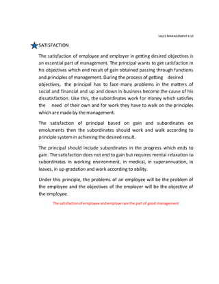 SALES MANAGEMENT 4.19
SATISFACTION
The satisfaction of employee and employer in getting desired objectives is
an essential part of management. The principal wants to get satisfaction in
his objectives which end result of gain obtained passing through functions
and principles of management. During the process of getting desired
objectives, the principal has to face many problems in the matters of
social and financial and up and down in business become the cause of his
dissatisfaction. Like this, the subordinates work for money which satisfies
the need of their own and for work they have to walk on the principles
which are made by the management.
The satisfaction of principal based on gain and subordinates on
emoluments then the subordinates should work and walk according to
principle system in achieving the desired result.
The principal should include subordinates in the progress which ends to
gain. The satisfaction does not end to gain but requires mental relaxation to
subordinates in working environment, in medical, in superannuation, in
leaves, in up-gradation and work according to ability.
Under this principle, the problems of an employee will be the problem of
the employee and the objectives of the employer will be the objective of
the employee.
The satisfactionof employee andemployerare the part of good management
 
