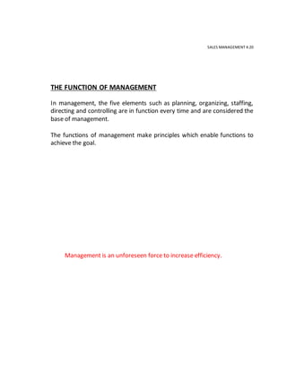 SALES MANAGEMENT 4.20
THE FUNCTION OF MANAGEMENT
In management, the five elements such as planning, organizing, staffing,
directing and controlling are in function every time and are considered the
base of management.
The functions of management make principles which enable functions to
achieve the goal.
Management is an unforeseen force to increase efficiency.
 