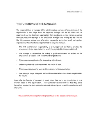 SALES MANAGEMENT 4.21
THE FUNCTIONS OF THE MANAGER
The responsibilities of manager differ with the nature and span of organizations. If the
organization is very large then the separate manager will be for every unit or
department and like this in an organization, there can be one or more managers such as
manager production belongs to the production, manager sale belongs to the sale and
like this manager factory looks after other managerial works. In a small and medium
organization, these functions are performed by only one manager.
- The first and foremost responsibility of a manager will be that he creates the
environment in the organization by which the desired objectives are obtained.
- The manager is responsible for making a good environment for workers in the
organization or creates such environment for good work.
- The manager does planning for his working subordinates.
- The manager selects suitable staff for the nature of work.
- The manager educates for work and then directs to his subordinates.
- The manager keeps on eye on results of the work because all works are performed
for results.
Universally, the function of managers is equal either they are in any organization or in a
peculiar place in the organization. Their particular responsibility is that they prove
themselves a ruler that their subordinates work with unity and establish coordination with
other units.
The peaceful functioning of an enterprise should be the objective of a manager.
 