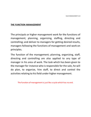 SALES MANAGEMENT 4.22
THE FUNCTION MANAGEMENT
The principals or higher management work for the functions of
management; planning, organizing, staffing, directing and
controlling; and deliver to managers for getting desired results,
managers following the functions of management and work on
principles.
The function of the management; planning, organizing, staff,
directing and controlling are also applied to any type of
manager in his area of work. The task which has been given to
the manager for instance who is responsible for the sale, he will
do plan, to organize, hire staff, to direct and control the
activities relating to his field under higher management.
The function of management is just like a cycle which has no end.
 