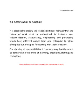 SALES MANAGEMENT 4.23
THE CLASSIFICATION OF FUNCTIONS
It is essential to classify the responsibilities of manager that the
nature of work must be understood for instance sale,
industrialization, accountancy, engineering and purchasing
which have different nature from one enterprise to other
enterprise but principles for working with them are same.
For planning of responsibilities, it is an easy way that they must
be taken within the limits of planning, organizing, staffing and
controlling.
The classification of functions explains the nature of work.
 