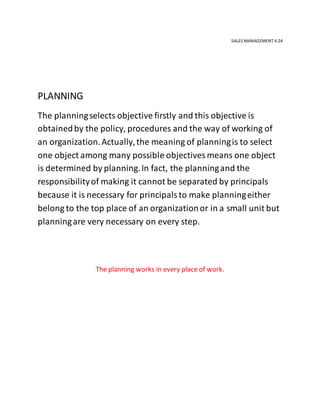 SALES MANAGEMENT 4.24
PLANNING
The planningselects objective firstly and this objective is
obtainedby the policy, procedures and the way of working of
an organization.Actually,the meaning of planningis to select
one object among many possible objectives means one object
is determined by planning.In fact, the planningand the
responsibilityof making it cannot be separated by principals
because it is necessary for principalsto make planningeither
belong to the top place of an organizationor in a small unit but
planningare very necessary on every step.
The planning works in every place of work.
 