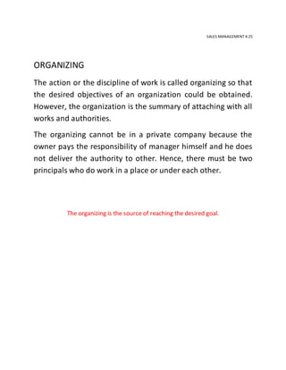 SALES MANAGEMENT 4.25
ORGANIZING
The action or the discipline of work is called organizing so that
the desired objectives of an organization could be obtained.
However, the organization is the summary of attaching with all
works and authorities.
The organizing cannot be in a private company because the
owner pays the responsibility of manager himself and he does
not deliver the authority to other. Hence, there must be two
principals who do work in a place or under each other.
The organizing is the source of reaching the desired goal.
 