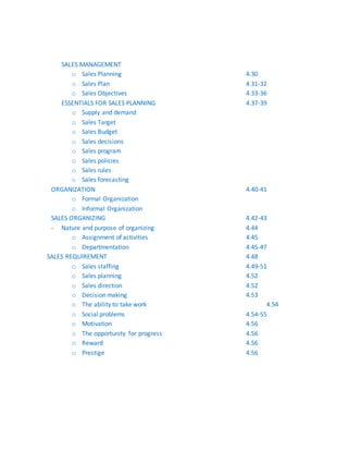 SALES MANAGEMENT
o Sales Planning 4.30
o Sales Plan 4.31-32
o Sales Objectives 4.33-36
ESSENTIALS FOR SALES PLANNING 4.37-39
o Supply and demand
o Sales Target
o Sales Budget
o Sales decisions
o Sales program
o Sales policies
o Sales rules
o Sales forecasting
ORGANIZATION 4.40-41
o Formal Organization
o Informal Organization
SALES ORGANIZING 4.42-43
- Nature and purpose of organizing 4.44
o Assignment of activities 4.45
o Departmentation 4.45-47
SALES REQUIREMENT 4.48
o Sales staffing 4.49-51
o Sales planning 4.52
o Sales direction 4.52
o Decision making 4.53
o The ability to take work 4.54
o Social problems 4.54-55
o Motivation 4.56
o The opportunity for progress 4.56
o Reward 4.56
o Prestige 4.56
 
