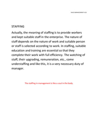 SALES MANAGEMENT 4.26
STAFFING
Actually, the meaning of staffing is to provide workers
and kept suitable staff in the enterprise. The nature of
staff depends on the nature of work and suitable person
or staff is selected according to work. In staffing, suitable
education and training are essential so that they
complete their work with full efficiency. The watching of
staff, their upgrading, remuneration, etc., come
understaffing and like this, it is a very necessary duty of
manager.
The staffing in management is like a soul in the body.
 