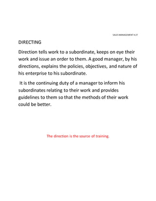 SALES MANAGEMENT 4.27
DIRECTING
Direction tells work to a subordinate, keeps on eye their
work and issue an order to them. A good manager, by his
directions, explains the policies, objectives, and nature of
his enterprise to his subordinate.
It is the continuing duty of a manager to inform his
subordinates relating to their work and provides
guidelines to them so that the methods of their work
could be better.
The direction is the source of training.
 