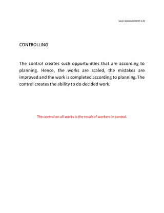 SALES MANAGEMENT 4.28
CONTROLLING
The control creates such opportunities that are according to
planning. Hence, the works are scaled, the mistakes are
improved and the work is completed according to planning.The
control creates the ability to do decided work.
The control on all works is the result of workers in control.
 