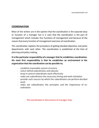 SALES MANAGEMENT 4.29
COORDINATION
Most of the writers are in the opinion that the coordination is the separate duty
or function of a manager but it is seen that the coordination is the part of
management which includes five functions of management and because of the
reason that every function of management exercises of coordination.
The coordination explains the procedure of getting decided objectives and joints
departments with each other. The coordination is established at the time of
planning and policy making.
It is the particular responsibility of a manager that he establishes coordination.
His most first responsibility is that he establishes an environment in the
organization that the coordination can be possible to;
- establish reasonable system structure
- select skilled subordinates and educate
- keep in control subordinate work effectively
- make out subordinates the necessary timing and work schedules
- provide such sources by which the subordinates can perform decided
work
- make out subordinates the principles and the importance of co-
ordination
The coordination is the essence of manager-ship.
 