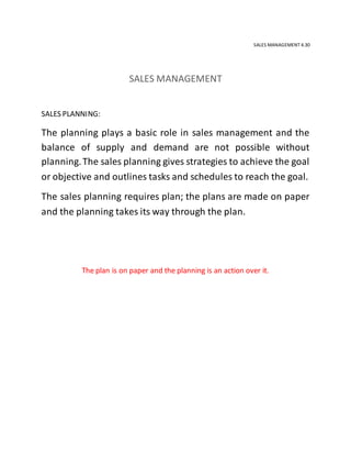 SALES MANAGEMENT 4.30
SALES MANAGEMENT
SALES PLANNING:
The planning plays a basic role in sales management and the
balance of supply and demand are not possible without
planning.The sales planning gives strategies to achieve the goal
or objective and outlines tasks and schedules to reach the goal.
The sales planning requires plan; the plans are made on paper
and the planning takes its way through the plan.
The plan is on paper and the planning is an action over it.
 