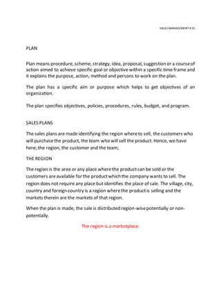 SALES MANAGEMENT 4.31
PLAN
Plan means procedure, scheme, strategy, idea, proposal, suggestion or a courseof
action aimed to achieve specific goal or objective within a specific time frame and
it explains the purpose, action, method and persons to work on the plan.
The plan has a specific aim or purpose which helps to get objectives of an
organization.
The plan specifies objectives, policies, procedures, rules, budget, and program.
SALES PLANS
The sales plans are made identifying the region whereto sell, the customers who
will purchasethe product, the team who will sell the product. Hence, we have
here; the region, the customer and the team;
THE REGION
The region is the area or any place where the productcan be sold or the
customers areavailable for the productwhich the company wants to sell. The
region does not require any place but identifies the place of sale. The village, city,
country and foreign country is a region wherethe productis selling and the
markets therein are the markets of that region.
When the plan is made, the sale is distributed region-wisepotentially or non-
potentially.
The region is a marketplace.
 