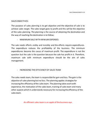 SALES MANAGEMENT 4.33
SALES OBJECTIVES:
The purpose of sales planning is to get objective and the objective of sale is to
achieve sales target. The sales target goes to profit and this will be the objective
of the sales planning. The planning is the source of obtaining the destination and
the way of reaching the destination is to follow;
- MAXIMUM SALE WITH MINIUM EXPENSES
The sale needs efforts visibly and invisibly and the efforts require expenditures.
The expenditure reduces the profitability of the business. The minimum
expenditures become the cause of maximum profit. The expenditure is not the
question but the sale is the question because the sale has profit in it. Therefore,
maximum sale with minimum expenditure should be the aim of sales
management.
- INCREASING THE EFFICIENCY OF SALES TEAM
The sales needs team, the team is responsiblefor gain and loss. The gain is the
objective of sales planning but no loss. The planning applies strategies for
increasing the efficiency of the sales team. The planning takes work with
experience, the motivation of the sales team, training of sales team and many
other aspects which it understands necessary for increasing theefficiency of the
sales team.
An efficient sales team is an apple of the business eye.
 