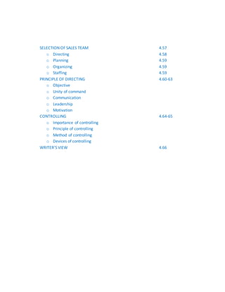 SELECTION OF SALES TEAM 4.57
o Directing 4.58
o Planning 4.59
o Organizing 4.59
o Staffing 4.59
PRINCIPLE OF DIRECTING 4.60-63
o Objective
o Unity of command
o Communication
o Leadership
o Motivation
CONTROLLING 4.64-65
o Importance of controlling
o Principle of controlling
o Method of controlling
o Devices of controlling
WRITER’S VIEW 4.66
 