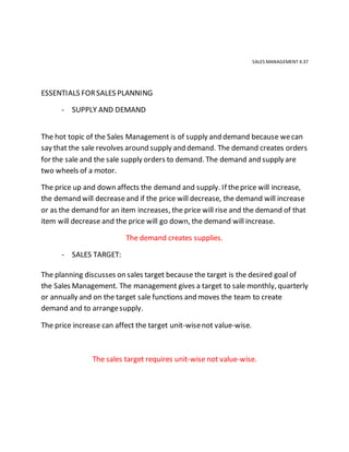 SALES MANAGEMENT 4.37
ESSENTIALS FORSALES PLANNING
- SUPPLY AND DEMAND
The hot topic of the Sales Management is of supply and demand because wecan
say that the sale revolves around supply and demand. The demand creates orders
for the sale and the sale supply orders to demand. The demand and supply are
two wheels of a motor.
The price up and down affects the demand and supply. If theprice will increase,
the demand will decreaseand if the price will decrease, the demand will increase
or as the demand for an item increases, the price will rise and the demand of that
item will decrease and the price will go down, the demand will increase.
The demand creates supplies.
- SALES TARGET:
The planning discusses on sales target because the target is the desired goal of
the Sales Management. The management gives a target to sale monthly, quarterly
or annually and on the target sale functions and moves the team to create
demand and to arrangesupply.
The price increase can affect the target unit-wisenot value-wise.
The sales target requires unit-wise not value-wise.
 