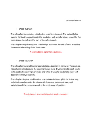 SALES MANAGEMENT 4.38
- SALES BUDGET:
The sales planning requires sales budget to achieve the goal. The budget helps
sales to fight with competitors in the market as well as to functions smoothly. The
expenses on the sale are the part of the sales budget.
The sale planning also requires sales budget estimates the sale of units as well as
the estimated earnings fromthese sales.
A sale budget is a plan for a business.
- SALES DECISION
The sales planning enables managers to take a decision in right way. The decision
has value in sales because the salesman is justlike a driver who is to reach safely
to his destination driving his vehicle and while driving he has to take many self-
decision on many occasions.
The sale planning teaches his driver how to take decision rightly. In its teaching
includes immediate sales decision which does near to the goal, sale, and
satisfaction of the customer which is the preference of decision.
The decision is an essential part of a sales manager.
 