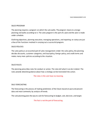 SALES MANAGEMENT 4.39
SALES PROGRAM
The planning requires a program on which the sale walks. The program means to arrange
planning and walks according to it. The sales program is the part of a plan and the plan is made
under schedule.
Outlining objectives, planning execution, managing operations, and reporting on status are just
a few of the functions involved in carrying out a successful program.
SALES POLICIES
The sales policy is an essential part of sales management. Under the sales policy, the planning
decides discounts, customer categories, and local policy, foreign policy, and credit terms and
makes many more policies according to the situation.
SALES RULES:
The planning prescribes rules for conduct or action. The rules tell what it can do in detail. The
rules provide detailed guidance about how a strategy can be translated into action.
The rules in the sale have no meaning.
SALE FORECASTING
The forecasting is the process of making predictions of the future based on past and present
data and most commonly by analysis of trends.
The sale planning gives the way to sale for forecasting its budget, sale, decision, and target.
The fact is not the part of forecasting.
 
