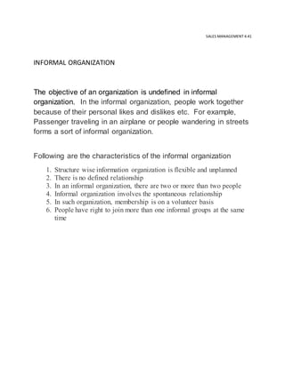 SALES MANAGEMENT 4.41
INFORMAL ORGANIZATION
The objective of an organization is undefined in informal
organization. In the informal organization, people work together
because of their personal likes and dislikes etc. For example,
Passenger traveling in an airplane or people wandering in streets
forms a sort of informal organization.
Following are the characteristics of the informal organization
1. Structure wise information organization is flexible and unplanned
2. There is no defined relationship
3. In an informal organization, there are two or more than two people
4. Informal organization involves the spontaneous relationship
5. In such organization, membership is on a volunteer basis
6. People have right to join more than one informal groups at the same
time
 