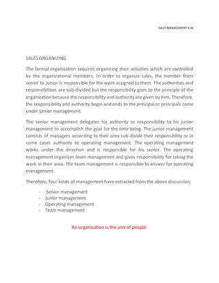 SALES MANAGEMENT 4.42
SALES ORGANIZING
The formal organization requires organizing their activities which are controlled
by the organizational members. In order to organize sales, the member from
senior to junior is responsible for the work assigned to them. The authorities and
responsibilities are sub-divided but the responsibility goes to the principle of the
organization because the responsibility and authority are given by him. Therefore,
the responsibility and authority begin and ends to the principal or principals come
under senior management.
The senior management delegates his authority or responsibility to his junior
management to accomplish the goal for the time being. The junior management
consists of managers according to their area sub-divide their responsibility or in
some cases authority to operating management. The operating management
works under the direction and is responsible for his senior. The operating
management organizes team management and gives responsibility for taking the
work in their area. The team management is responsible to answer for operating
management.
Therefore, four kinds of management have extracted from the above discussion;
- Senior management
- Junior management
- Operating management
- Team management
An organization is the unit of people.
 