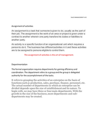 SALES MANAGEMENT 4.45
Assignmentof activities
An assignment is a task that someone is given to do, usually as the part of
their job. The assignment is the work of an area or project is given under a
contract to another wherein one party transfers his duties or liabilities to
another party.
An activity is a specific function of an organizational unit which requires a
personto do it. The business has differentactivities in it and these activities
are to be assigned to persons eligible to control them.
The assignment of activities is the art of management.
Departmentation
The formal organization requires departments for gaining efficiency and
coordination. The department refers to a group and the group is delegated
authority for the accomplishment of the tasks.
It refers to grouping the activities of an enterprise on the basis of
functions such as production, sales, purchase, finance, personnel, etc.
The actual number of departments in which an enterprise can be
divided depends upon the size of establishment and its nature. To
begin with, we may have three or fourmain departments. With the
growth in the size of the business,more departments and sub-
departments may be created.
 