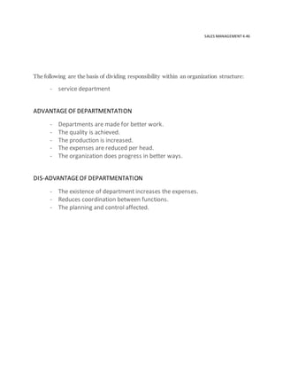 SALES MANAGEMENT 4.46
The following are the basis of dividing responsibility within an organization structure:
- service department
ADVANTAGEOF DEPARTMENTATION
- Departments are made for better work.
- The quality is achieved.
- The production is increased.
- The expenses are reduced per head.
- The organization does progress in better ways.
DIS-ADVANTAGEOF DEPARTMENTATION
- The existence of department increases the expenses.
- Reduces coordination between functions.
- The planning and control affected.
 