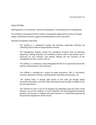 SALES MANAGEMENT 4.49
SALES STAFFING:
Staffing pertains to recruitment, selection, development, and compensation of subordinates.
The staffing is a managerial function involves managing the organizational structure through
proper and effective selection, appraisal and development of the sales team.
NATURE OF STAFFING FUNCTION:
- The staffing is a managerial function like planning, organizing, directing and
controlling help to make an organizational structure.
- The management revolves around five managerial functions that are planning,
organizing, staffing, directing and controlling and the staff is the function that is
necessary for rest functions and without staffing, the four functions of the
management are like a castle in the air.
- The staffing is a continuous activity throughout the life of an organization due to the
transfers and promotions that take place.
- The staffing is managed by a system or proper procedures, that is, recruitment,
selection, placement, training, and development providing remuneration, etc.
- The staffing helps in placing right person at the right job through proper
recruitment procedures and then finally selecting the most suitable candidate as per
the job requirements.
- The selection of staff is the act of managers but depending upon the nature of the
business, size of the company. In small companies, the top management generally
performs this function. In medium and small concerns, it is performed especially by
the personnel department of the concern.
 