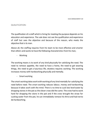 SALES MANAGEMENT 4.50
QUALIFICATION:
The qualification of a staff which is hiring for meeting the purpose depends on his
education and experience. The sale does not see the qualification and experience
of staff but sees the objective and because of the reason, who meets the
objective that is its man.
Above all, the staffing requires from his team to be most effective and smarter
than others and wants to have the following characteristics from his man;
- Working
The working means is to work of any kind physically for satisfying the need. The
need to remove appetite, the need to have a home, the need to get wearing
things, the need to get a luxurious life, etcetera requires working. The working
increases money with hardworking physically and mentally.
- Smart working
The smart working takes work with working of any kind mentally for satisfying the
need before need. The smart working reduces labour, money and hardworking
because it takes work with the mind. There is no time to suck low-level water by
dropping stones in the pot as the clever crow did the same. The crow had to work
hard for dropping the stone in the pot and if the crow brought the straw for
sucking water from the pot, he can immediately remove his thirst and had not to
do hardworking.
 