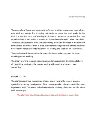 SALES MANAGEMENT 4.51
The example of horse and donkey is before us that horse does not bear a load,
eats well and comes for traveling. Although he bears the load, walks in the
direction and the source of earning to his master. Someone complains that they
work hard like a donkey but not awarded than others who work below than them.
The cause of it comes to mind that the donkey is back to the horse in wisdom and
faithfulness. Like this a man is wise, well literate and good with others becomes
horse as the horse is used to travel not for loading and liked for his faithfulness.
The conclusion of above is that the team of sales must be prepared for smart
working notfor working.
The smart working requires planning, education, experience, training and above
all hepatizing strategies, the master playing with minds and shower new
something.
POWERTO LEAD
The staffing requires a manager who leads power means the team is a power
applied to achieving the objective of the company and to take work with the team
is power to lead. The power to lead requires the planning, direction, and decisions
with its manager.
The planning, directing and decision making is the tool of leadership.
 