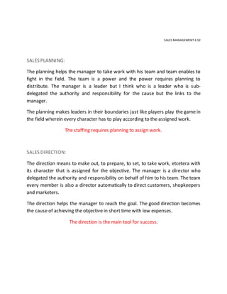 SALES MANAGEMENT 4.52
SALES PLANNING:
The planning helps the manager to take work with his team and team enables to
fight in the field. The team is a power and the power requires planning to
distribute. The manager is a leader but I think who is a leader who is sub-
delegated the authority and responsibility for the cause but the links to the
manager.
The planning makes leaders in their boundaries just like players play the game in
the field wherein every character has to play according to the assigned work.
The staffing requires planning to assign work.
SALES DIRECTION:
The direction means to make out, to prepare, to set, to take work, etcetera with
its character that is assigned for the objective. The manager is a director who
delegated the authority and responsibility on behalf of him to his team. The team
every member is also a director automatically to direct customers, shopkeepers
and marketers.
The direction helps the manager to reach the goal. The good direction becomes
the cause of achieving the objective in short time with low expenses.
The direction is the main tool for success.
 