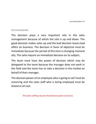 SALES MANAGEMENT 4.53
DECISIONMAKING
The decision plays a very important role in the sales
management because of which the sale is up and down. The
good decision makes sales up and the bad decision leaves bad
effect on business. The decision in favor of objective must be
immediate because the period of this time is changing moment
ally. The sales require an immediate decision on its subject.
The team must have the power of decision which may be
delegated to the team because the manager does not work in
the field and the team has to take a decision in the market on
behalf of their manager.
The decision power of an employee who is going to sell must be
screening and the sales staff who is being employed must be
tested at all cost.
The sales staffing requires the decision power at all cost.
 