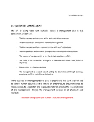 SALES MANAGEMENT 4.2
DEFINITION OF MANAGEMENT:
The art of taking work with human’s nature is management and in this
connection, we can say;
- That the management concerns with a party, not with one person.
- That the objective is an essential element of management.
- That the management has a close connection with party’s objectives.
- The management is responsible for getting the decision and prominent objectives.
- The success of management is to get the desired result successfully.
- The secret to the success of a manager is to take works with others under particular
objectives.
- Management is a function or entity.
- The management is a social way of getting the desired result through planning,
organizing, staffing, controlling and directing.
In the nutshell, the management does plan, to organize, to hire staff, to direct and
to control human activities and to initiate an enterprise, to provide finance, to
make policies, to select staff and to provide materials are also the responsibilities
of the management. Hence, the management involves in all physically and
mentally.
The art of taking work with human’s nature is management.
 