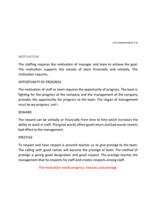 SALES MANAGEMENT 4.56
MOTIVATION
The staffing requires the motivation of manager and team to achieve the goal.
The motivation supports the morale of team financially and verbally. The
motivation requires;
OPPORTUNITY OF PROGRESS
The motivation of staff or team requires the opportunity of progress. The team is
fighting for the progress of the company and the management of the company
provides the opportunity for progress to the team. The slogan of management
must be we progress, not I.
REWARD
The reward can be verbally or financially from time to time which increases the
ability to work in staff. The good words affect good return and bad words reverts
bad effect to the management.
PRESTIGE
To respect and have respect is proverb teaches us to give prestige to the team.
The calling with good names will become the prestige of team. The method of
prestige is giving good designation and good respect. The prestige teaches the
management that he respects his staff and creates respects among staff.
The motivation needs progress, reward, and prestige.
 