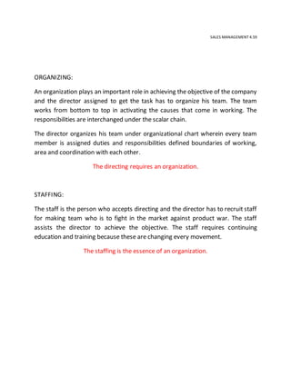 SALES MANAGEMENT 4.59
ORGANIZING:
An organization plays an important role in achieving the objective of the company
and the director assigned to get the task has to organize his team. The team
works from bottom to top in activating the causes that come in working. The
responsibilities are interchanged under the scalar chain.
The director organizes his team under organizational chart wherein every team
member is assigned duties and responsibilities defined boundaries of working,
area and coordination with each other.
The directing requires an organization.
STAFFING:
The staff is the person who accepts directing and the director has to recruit staff
for making team who is to fight in the market against product war. The staff
assists the director to achieve the objective. The staff requires continuing
education and training because these are changing every movement.
The staffing is the essence of an organization.
 