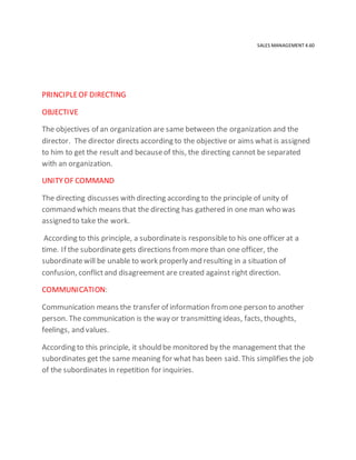 SALES MANAGEMENT 4.60
PRINCIPLEOF DIRECTING
OBJECTIVE
The objectives of an organization are same between the organization and the
director. The director directs according to the objective or aims what is assigned
to him to get the result and becauseof this, the directing cannot be separated
with an organization.
UNITYOF COMMAND
The directing discusses with directing according to the principle of unity of
command which means that the directing has gathered in one man who was
assigned to take the work.
According to this principle, a subordinateis responsibleto his one officer at a
time. If the subordinategets directions frommore than one officer, the
subordinatewill be unable to work properly and resulting in a situation of
confusion, conflictand disagreement are created against right direction.
COMMUNICATION:
Communication means the transfer of information fromone person to another
person. The communication is the way or transmitting ideas, facts, thoughts,
feelings, and values.
According to this principle, it should be monitored by the management that the
subordinates get the same meaning for what has been said. This simplifies the job
of the subordinates in repetition for inquiries.
 