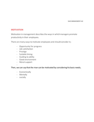 SALES MANAGEMENT 4.62
MOTIVATION
Motivation in management describes the ways in which managers promote
productivity in their employees.
There are many ways to motivate employees and should consider in;
- Opportunity for progress
- Job satisfaction
- Prestige
- Suitable timing
- Guiding to ability
- Good environment
- Moral support
-
Then, we can say that the man can be motivated by considering his basic needs;
- Economically
- Mentally
- socially
 