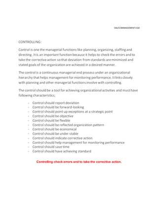 SALES MANAGEMENT 4.64
CONTROLLING:
Control is one the managerial functions like planning, organizing, staffing and
directing. Itis an important function because it helps to check the errors and to
take the correctiveaction so that deviation fromstandards areminimized and
stated goals of the organization are achieved in a desired manner.
The control is a continuous managerial end process under an organizational
hierarchy that helps management for monitoring performance. Itlinks closely
with planning and other managerial functions involve with controlling.
The control should be a tool for achieving organizationalactivities and musthave
following characteristics;
- Control should report deviation
- Control should be forward-looking
- Control should point up exceptions at a strategic point
- Control should be objective
- Control should be flexible
- Control should be reflected organization pattern
- Control should be economical
- Control should be under stable
- Control should indicate corrective action
- Control should help management for monitoring performance
- Control should save time
- Control should have achieving standard
Controlling check errors and to take the corrective action.
 