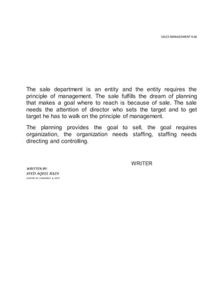 SALES MANAGEMENT 4.66
The sale department is an entity and the entity requires the
principle of management. The sale fulfills the dream of planning
that makes a goal where to reach is because of sale. The sale
needs the attention of director who sets the target and to get
target he has to walk on the principle of management.
The planning provides the goal to sell, the goal requires
organization, the organization needs staffing, staffing needs
directing and controlling.
WRITER
WRITTEN BY:
SYED AQEEL RAZA
MASTER OF COMMERCE & ARTS
 