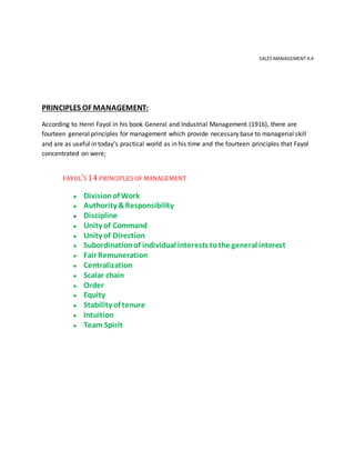 SALES MANAGEMENT 4.4
PRINCIPLES OF MANAGEMENT:
According to Henri Fayol in his book General and Industrial Management (1916), there are
fourteen general principles for management which provide necessary base to managerial skill
and are as useful in today’s practical world as in his time and the fourteen principles that Fayol
concentrated on were;
FAYOL’S 14 PRINCIPLES OF MANAGEMENT
● Divisionof Work
● Authority &Responsibility
● Discipline
● Unity of Command
● Unity of Direction
● Subordinationof individual interests tothe general interest
● Fair Remuneration
● Centralization
● Scalar chain
● Order
● Equity
● Stability of tenure
● Intuition
● Team Spirit
 