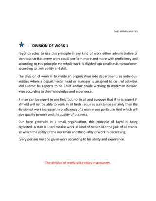SALES MANAGEMENT 4.5
- DIVISION OF WORK 1
Fayol directed to use this principle in any kind of work either administrative or
technical so that every work could perform more and more with proficiency and
according to this principle the whole work is divided into small tasks to workmen
according to their ability and skill.
The division of work is to divide an organization into departments as individual
entities where a departmental head or manager is assigned to control activities
and submit his reports to his Chief and/or divide working to workmen division
wise according to their knowledge and experience.
A man can be expert in one field but not in all and suppose that if he is expert in
all field will not be able to work in all fields requires assistance certainly then the
division of work increase the proficiency of a man in one particular field which will
give quality to work and the quality of business.
Our here generally in a small organization, this principle of Fayol is being
exploited. A man is used to take work all kind of nature like the jack of all trades
by which the ability of the workman and the quality of work is decreasing.
Every person must be given work according to his ability and experience.
The division of work is like cities in a country.
 